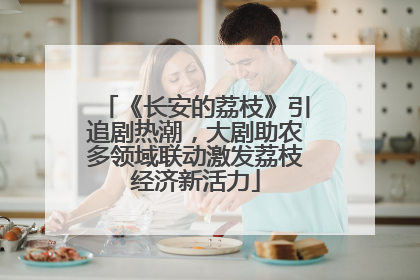 《长安的荔枝》引追剧热潮，大剧助农多领域联动激发荔枝经济新活力