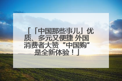 「中国那些事儿」优质、多元又便捷 外国消费者大赞“中国购”是全新体验！