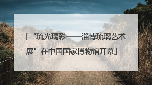“琉光璃彩——淄博琉璃艺术展”在中国国家博物馆开幕
