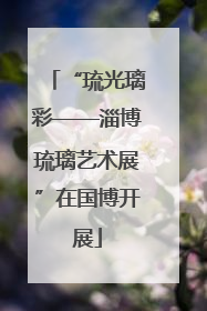 “琉光璃彩——淄博琉璃艺术展”在国博开展