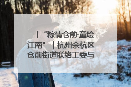“粽情仓前·童绘江南”｜杭州余杭区仓前街道联络工委与辖区群众共度佳节