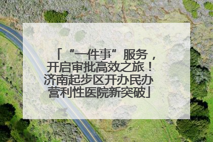 “一件事”服务，开启审批高效之旅！济南起步区开办民办营利性医院新突破