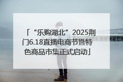 “乐购湖北”2025荆门6.18直播电商节暨特色商品市集正式启动