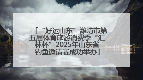 “好运山东”潍坊市第五届体育旅游消费季“汇林杯”2025年山东省钓鱼邀请赛成功举办