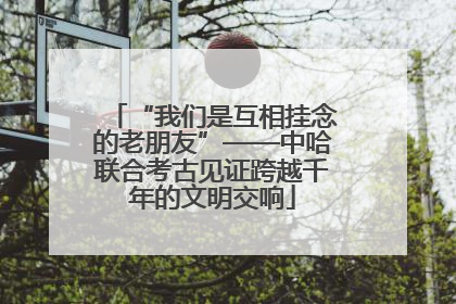 “我们是互相挂念的老朋友”——中哈联合考古见证跨越千年的文明交响