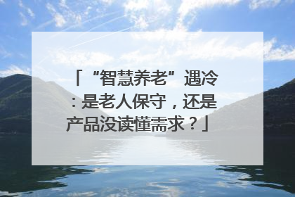 “智慧养老”遇冷：是老人保守，还是产品没读懂需求？