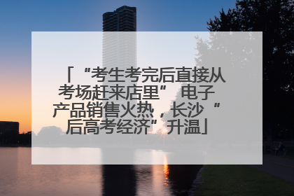 “考生考完后直接从考场赶来店里” 电子产品销售火热，长沙“后高考经济”升温