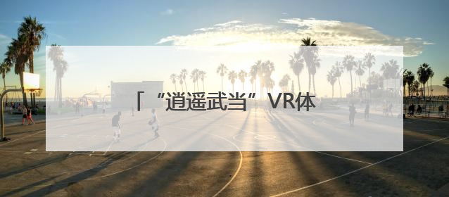 “逍遥武当”VR体验暑期双馆齐开 引领虚实融合文旅新体验