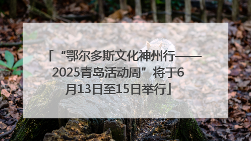 “鄂尔多斯文化神州行——2025青岛活动周”将于6月13日至15日举行