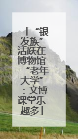 “银发族”活跃在博物馆“老年大学”：文博课堂乐趣多