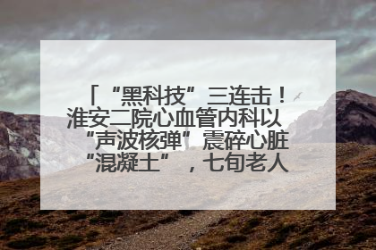 “黑科技”三连击！淮安二院心血管内科以“声波核弹”震碎心脏“混凝土”，七旬老人重获“心”生