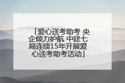 爱心送考助考 央企倾力护航 中建七局连续15年开展爱心送考助考活动