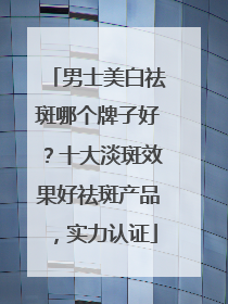 男士美白祛斑哪个牌子好？十大淡斑效果好祛斑产品，实力认证