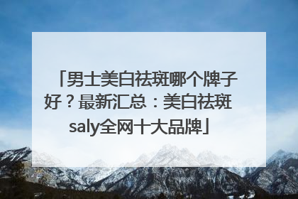 男士美白祛斑哪个牌子好？最新汇总：美白祛斑saly全网十大品牌