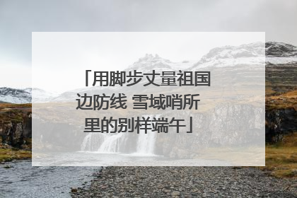 用脚步丈量祖国边防线 雪域哨所里的别样端午
