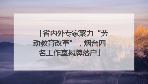 省内外专家聚力“劳动教育改革”，烟台四名工作室揭牌落户