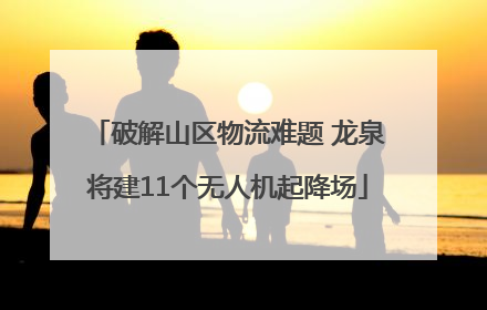破解山区物流难题 龙泉将建11个无人机起降场