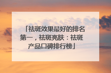 祛斑效果最好的排名第一，祛斑亮肤：祛斑产品口碑排行榜