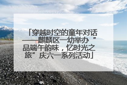 穿越时空的童年对话——麒麟区一幼举办“品端午韵味，忆时光之旅”庆六一系列活动