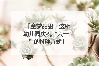 童梦甜甜！这所幼儿园庆祝“六一”的N种方式
