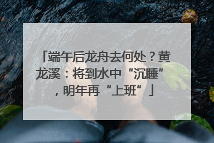 端午后龙舟去何处？黄龙溪：将到水中“沉睡”，明年再“上班”