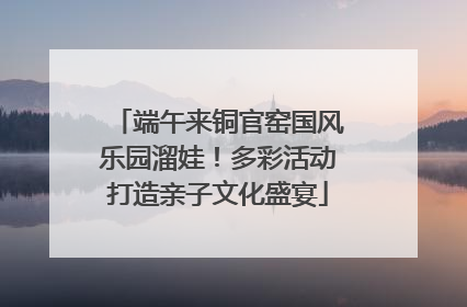 端午来铜官窑国风乐园溜娃！多彩活动打造亲子文化盛宴