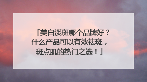 美白淡斑哪个品牌好？什么产品可以有效祛斑，斑点肌的热门之选！