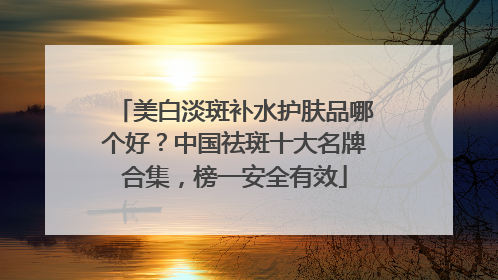 美白淡斑补水护肤品哪个好？中国祛斑十大名牌合集，榜一安全有效