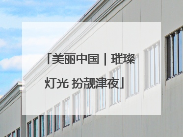 美丽中国｜璀璨灯光 扮靓津夜