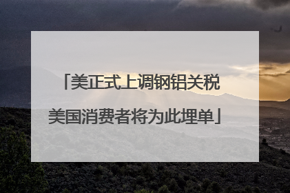 美正式上调钢铝关税 美国消费者将为此埋单