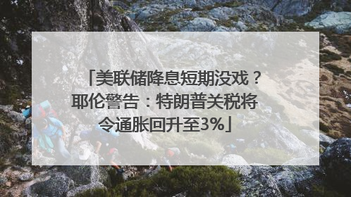 美联储降息短期没戏？耶伦警告：特朗普关税将令通胀回升至3%