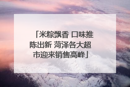 米粽飘香 口味推陈出新 菏泽各大超市迎来销售高峰