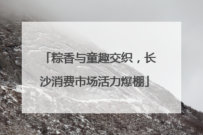 粽香与童趣交织，长沙消费市场活力爆棚