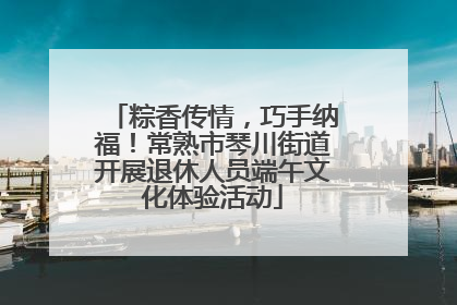 粽香传情，巧手纳福！常熟市琴川街道开展退休人员端午文化体验活动