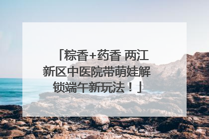 粽香+药香 两江新区中医院带萌娃解锁端午新玩法！