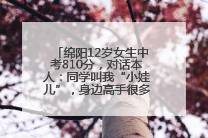 绵阳12岁女生中考810分，对话本人：同学叫我“小娃儿”，身边高手很多，我一直在追赶