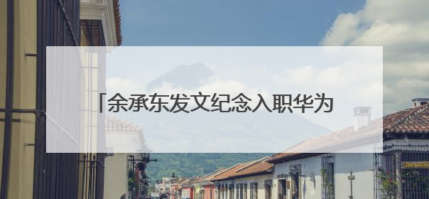 余承东发文纪念入职华为32周年：奋斗者可见变老，却一直还在奋斗路上