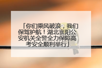 你们乘风破浪，我们保驾护航！湖北襄阳公安机关全警全力保障高考安全顺利举行