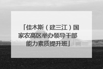 佳木斯（建三江）国家农高区举办领导干部能力素质提升班
