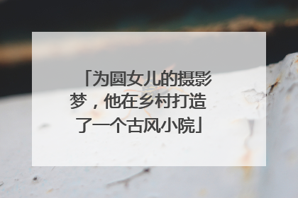 为圆女儿的摄影梦，他在乡村打造了一个古风小院