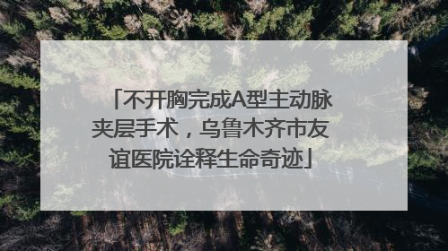 不开胸完成A型主动脉夹层手术，乌鲁木齐市友谊医院诠释生命奇迹