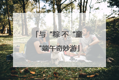 与“粽 不“童“端午奇妙游