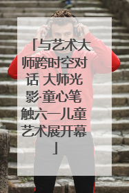 与艺术大师跨时空对话 大师光影·童心笔触六一儿童艺术展开幕