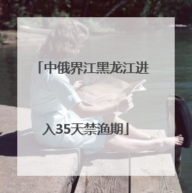 中俄界江黑龙江进入35天禁渔期