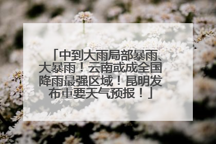 中到大雨局部暴雨、大暴雨！云南或成全国降雨最强区域！昆明发布重要天气预报！