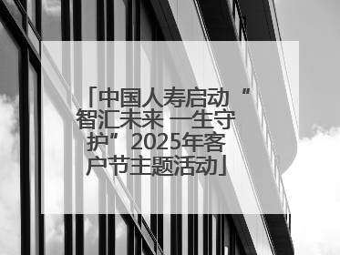 中国人寿启动“智汇未来 一生守护”2025年客户节主题活动