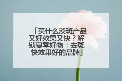 买什么淡斑产品又好效果又快？解锁夏季好物：去斑快效果好的品牌