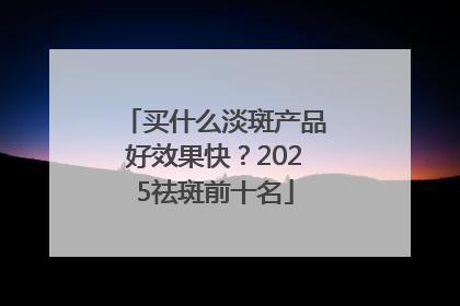 买什么淡斑产品好效果快？2025祛斑前十名