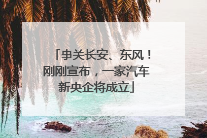 事关长安、东风！刚刚宣布，一家汽车新央企将成立