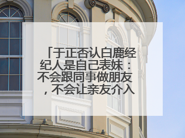 于正否认白鹿经纪人是自己表妹：不会跟同事做朋友，不会让亲友介入到我的工作